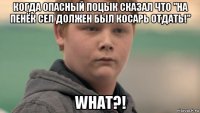 когда опасный поцык сказал что "на пенёк сел должен был косарь отдать!" what?!