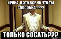 ирина, и это всё на что ты способна???? только сосать???