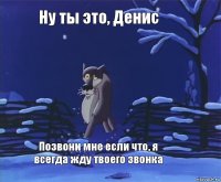 Ну ты это, Денис Позвони мне если что, я всегда жду твоего звонка