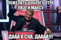 пожелать доброго утра лизе и максу дааа а ска, даааа!!!