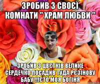 зробив з своєї комнати " храм любви " зробив з цвєтків велике сердечко посадив туда рєзінову бабу !!!єто моя богіня