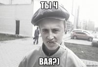 ты ч вая?)