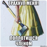 трахнул меня! поплотишся членом