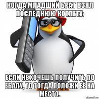 когда младший брат взял последнюю котлету: если не хочешь получить по ебалу, то тогда положи её на место.