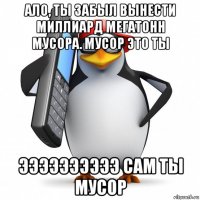 ало, ты забыл вынести миллиард мегатонн мусора. мусор это ты ээээээээээ сам ты мусор