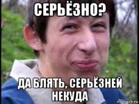 серьёзно? да блять, серьёзней некуда