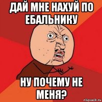 дай мне нахуй по ебальнику ну почему не меня?