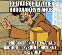 почтальон шуллер николай курганов привез строй материалы. с вас 40.000 рублей гоните на то я и шуллер