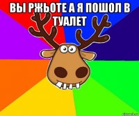 вы ржьоте а я пошол в туалет 