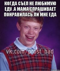 когда съел не любимую еду .а мама спрашивает понравилась ли мне еда 