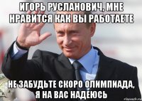 игорь русланович, мне нравится как вы работаете не забудьте скоро олимпиада, я на вас надеюсь