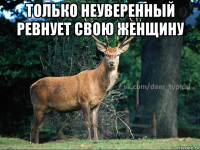 только неуверенный ревнует свою женщину 
