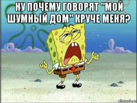 ну почему говорят "мой шумный дом" круче меня? 