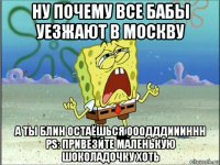 ну почему все бабы уезжают в москву а ты блин остаёшься ооодддиииннн ps: привезите маленькую шоколадочку хоть