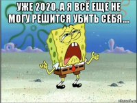 уже 2020, а я всё еще не могу решится убить себя.... 