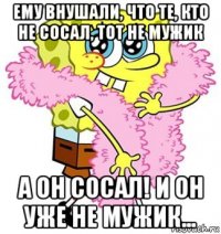 ему внушали, что те, кто не сосал, тот не мужик а он сосал! и он уже не мужик...