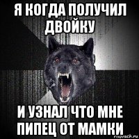 я когда получил двойку и узнал что мне пипец от мамки