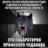 десять тысяч рублей мне он отдал а двойка по окружающему а потом мама меня заставила её исправлять это лабаратория професора чудакова