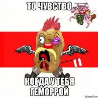 то чувство когда у тебя геморрой