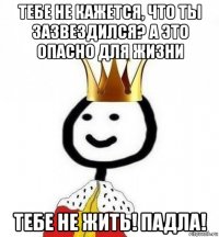 тебе не кажется, что ты зазвездился? а это опасно для жизни тебе не жить! падла!