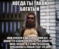 когда ты такой богатый -мам пойдём в магазин купим всё. -ну давай что будем покупать? -ну давай пиво, вино, водка. -и с этим ты будешь праздновать новый год? -ну да.