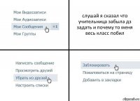 слушай я сказал что учительница забыла дз задать и почему то меня весь класс побил