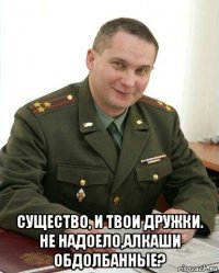  существо, и твои дружки. не надоело,алкаши обдолбанные?