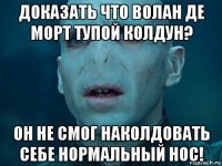 доказать что волан де морт тупой колдун? он не смог наколдовать себе нормальный нос!