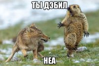 ты дэбил неа