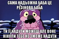 сама надьожна баба це резінова баба ти її надути можеш але воне ніколи тебе не зможе надути