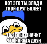 вот это ты,влад а твой друг болеет то это не значит что никита даун