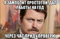 я замполит простотой, дал работы на год через час приду проверю