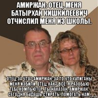 амиржан: отец. меня батырхан кишкилеевич отчислил меня из школы. отец: за что? амиржан: за то что хулиганы меня избили. отец: как? всё! я разобью тебе компьютер. ты наказан, амиржан. сегодня будешь стирать, помогать нам.