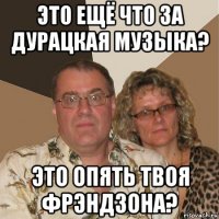 это ещё что за дурацкая музыка? это опять твоя фрэндзона?