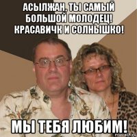 асылжан, ты самый большой молодец! красавичк и солнышко! мы тебя любим!