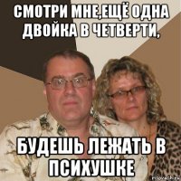 смотри мне,ещё одна двойка в четверти, будешь лежать в психушке