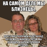 на самом деле мы близнецы, просто нас разлучили 45 лет назад, когда мы рождались. потом мы поженили и дальше длинная история...