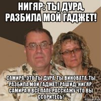 нигяр: ты дура, разбила мой гаджет! самира: это ты дура, ты виновата, ты разбила мой гаджет! рашид: нигяр, самира я всё папе расскажу что вы ссоритесь!