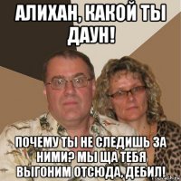 алихан, какой ты даун! почему ты не следишь за ними? мы ща тебя выгоним отсюда, дебил!