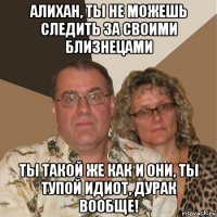 алихан, ты не можешь следить за своими близнецами ты такой же как и они, ты тупой идиот, дурак вообще!