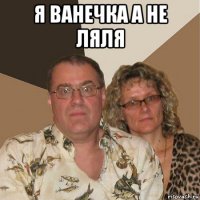 я ванечка а не ляля 