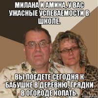 милана и амина, у вас ужасные успеваемости в школе. вы поедете сегодня к бабушке в деревню, грядки в огороде копать.