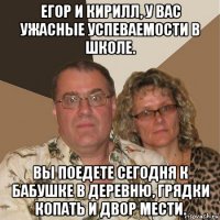 егор и кирилл, у вас ужасные успеваемости в школе. вы поедете сегодня к бабушке в деревню, грядки копать и двор мести.