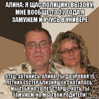 алина: я щас полицию вызову, мне вообще-то 22 года я замужем и учусь в универе отец: заткнись, алина. ты до уровня 15 летних сёстер близняшек скатилась. мы тебя на 20 лет старше. хоть ты замужем, но мы твои родители!