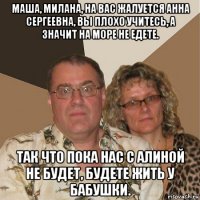 маша, милана, на вас жалуется анна сергеевна, вы плохо учитесь, а значит на море не едете. так что пока нас с алиной не будет, будете жить у бабушки.