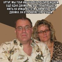 артур, мы тебя уже 100 раз предупреждали, ещё одна двойка, и ты отправляешься жить на улицу. кстати, у кирилла тоже двойка, он отправляется с тобой. 