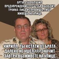 артур, ты получил предупреждение??? у тебя выходит тройка- либо исправишь, либо живёшь на улице. кирилл, ты кстати от брата далеко не ушёл??? значит завтра вы живете на улице