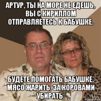 артур, ты на море не едешь, вы с кириллом отправляетесь к бабушке. будете помогать бабушке, мясо жарить, за коровами убирать.