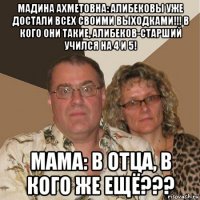 мадина ахметовна: алибековы уже достали всех своими выходками!!! в кого они такие, алибеков-старший учился на 4 и 5! мама: в отца, в кого же ещё???