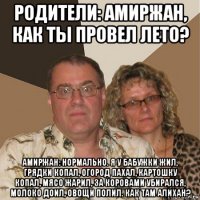 родители: амиржан, как ты провел лето? амиржан: нормально. я у бабужки жил, грядки копал, огород пахал, картошку копал, мясо жарил, за коровами убирался, молоко доил, овощи полил. как там алихан?